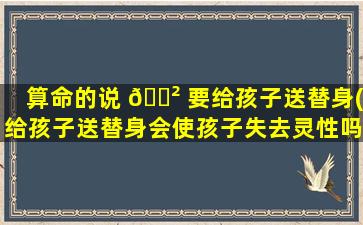 算命的说 🌲 要给孩子送替身(给孩子送替身会使孩子失去灵性吗)